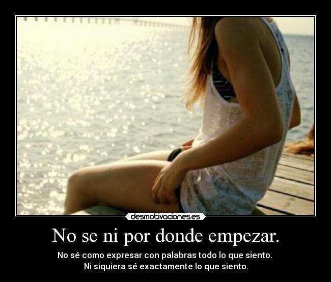 No se ni por donde empezar. - No sé como expresar con palabras todo lo que siento.
Ni siquiera sé exactamente lo que siento.