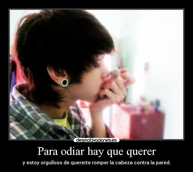 Para odiar hay que querer - y estoy orgulloso de quererte romper la cabeza contra la pared.