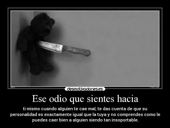 Ese odio que sientes hacia - ti mismo cuando alguien te cae mal, te das cuenta de que su
personalidad es exactamente igual que la tuya y no comprendes como le
puedes caer bien a alguien siendo tan insoportable.
