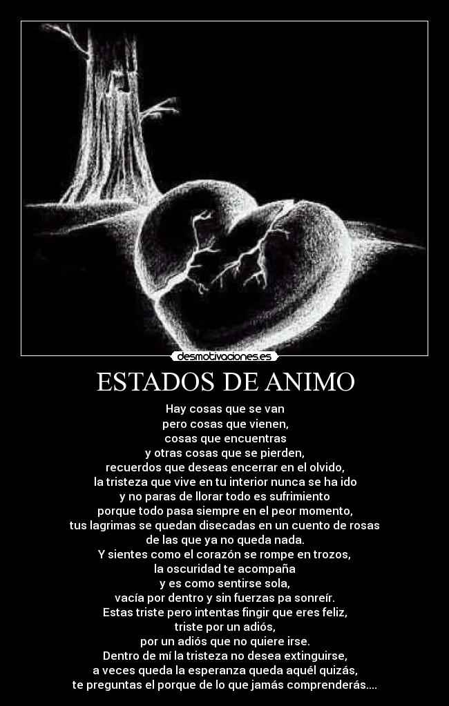 ESTADOS DE ANIMO - Hay cosas que se van
pero cosas que vienen,
cosas que encuentras
y otras cosas que se pierden,
recuerdos que deseas encerrar en el olvido,
la tristeza que vive en tu interior nunca se ha ido
y no paras de llorar todo es sufrimiento
porque todo pasa siempre en el peor momento,
tus lagrimas se quedan disecadas en un cuento de rosas
de las que ya no queda nada.
Y sientes como el corazón se rompe en trozos,
la oscuridad te acompaña
y es como sentirse sola,
vacía por dentro y sin fuerzas pa sonreír.
Estas triste pero intentas fingir que eres feliz,
triste por un adiós,
por un adiós que no quiere irse.
Dentro de mí la tristeza no desea extinguirse,
a veces queda la esperanza queda aquél quizás,
te preguntas el porque de lo que jamás comprenderás....