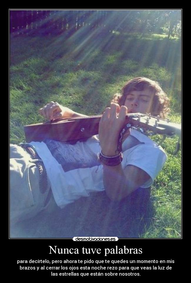 Nunca tuve palabras - para decírtelo, pero ahora te pido que te quedes un momento en mis
brazos y al cerrar los ojos esta noche rezo para que veas la luz de
las estrellas que están sobre nosotros.