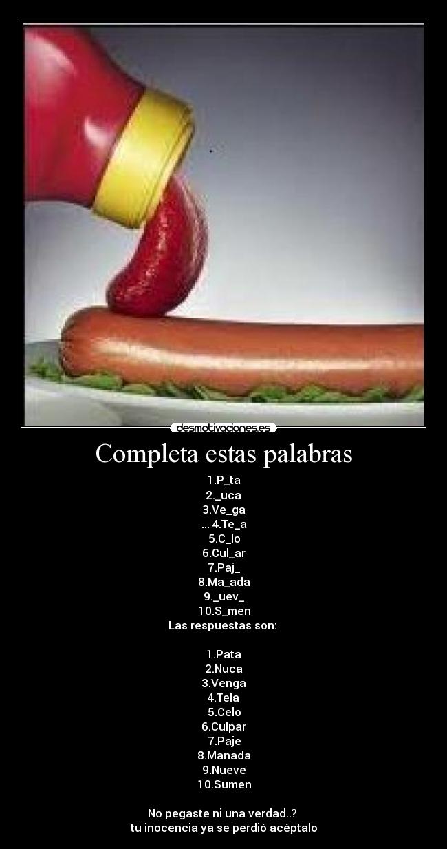 Completa estas palabras - 1.P_ta
2._uca
3.Ve_ga
... 4.Te_a
5.C_lo
6.Cul_ar
7.Paj_
8.Ma_ada
9._uev_
10.S_men
Las respuestas son: 

1.Pata
2.Nuca
3.Venga
4.Tela
5.Celo
6.Culpar
7.Paje
8.Manada
9.Nueve
10.Sumen

No pegaste ni una verdad..? 
tu inocencia ya se perdió acéptalo