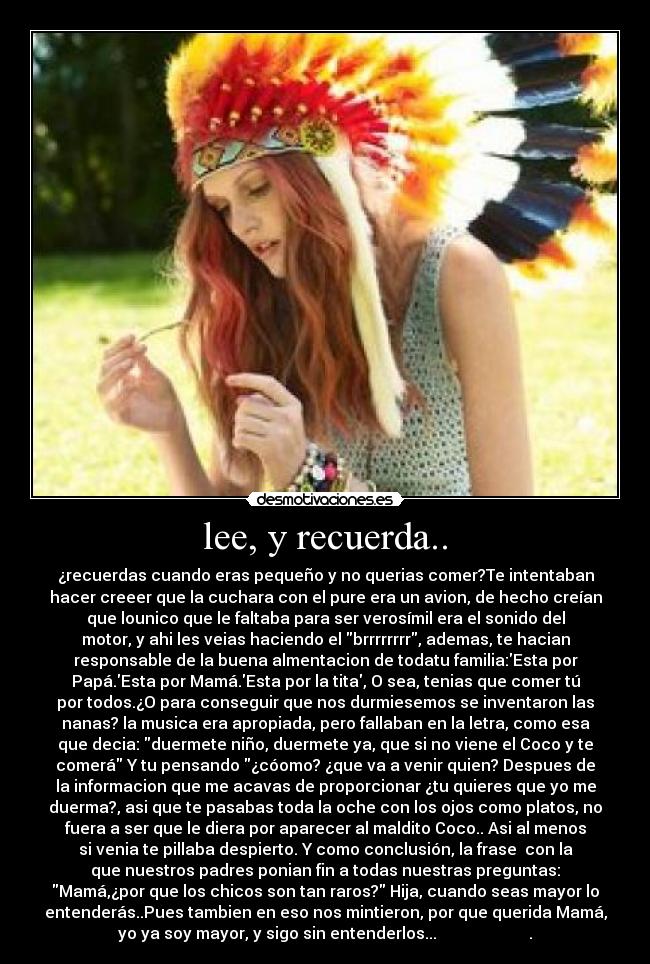 lee, y recuerda.. - ¿recuerdas cuando eras pequeño y no querias comer?Te intentaban
hacer creeer que la cuchara con el pure era un avion, de hecho creían
que lounico que le faltaba para ser verosímil era el sonido del
motor, y ahi les veias haciendo el brrrrrrrr, ademas, te hacian
responsable de la buena almentacion de todatu familia:Esta por
Papá.Esta por Mamá.Esta por la tita, O sea, tenias que comer tú
por todos.¿O para conseguir que nos durmiesemos se inventaron las
nanas? la musica era apropiada, pero fallaban en la letra, como esa
que decia: duermete niño, duermete ya, que si no viene el Coco y te
comerá Y tu pensando ¿cóomo? ¿que va a venir quien? Despues de
la informacion que me acavas de proporcionar ¿tu quieres que yo me
duerma?, asi que te pasabas toda la oche con los ojos como platos, no
fuera a ser que le diera por aparecer al maldito Coco.. Asi al menos
si venia te pillaba despierto. Y como conclusión, la frase  con la
que nuestros padres ponian fin a todas nuestras preguntas:
Mamá,¿por que los chicos son tan raros? Hija, cuando seas mayor lo
entenderás..Pues tambien en eso nos mintieron, por que querida Mamá,
yo ya soy mayor, y sigo sin entenderlos...                       .