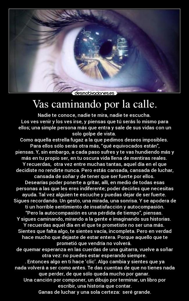 Vas caminando por la calle. - Nadie te conoce, nadie te mira, nadie te escucha.
Los ves venir y los ves irse, y piensas que tú serás lo mismo para
ellos; una simple persona más que entra y sale de sus vidas con un
solo golpe de vista.
Como aquella estrella fugaz a la que pedimos deseos imposibles.
Para ellos sólo serás otra más, “qué equivocados están”,
piensas. Y, sin embargo, a cada paso sufres y te vas hundiendo más y
más en tu propio ser, en tu oscura vida llena de mentiras reales.
Y recuerdas, otra vez entre muchas tantas, aquel día en el que
decidiste no rendirte nunca. Pero estás cansada, cansada de luchar,
cansada de soñar y de tener que ser fuerte por ellos.
Desearías poder ponerte a gritar, allí, en medio de todas esas
personas a las que les eres indiferente; poder decirles que necesitas
ayuda. Tal vez alguien te escuche y puedas dejar de ser fuerte.
Sigues recordando. Un gesto, una mirada, una sonrisa. Y se apodera de
ti un horrible sentimiento de insatisfacción y autocompasión.
“Pero la autocompasión es una pérdida de tiempo”, piensas.
Y sigues caminando, mirando a la gente e imaginando sus historias.
Y recuerdas aquel día en el que te prometiste no ser una más.
Sientes que falta algo, te sientes vacía, incompleta. Pero en verdad
hace mucho que dejaste de estar entera. Porque aquello que te
prometió que vendría no volverá.
de quemar esperanza en las cuerdas de una guitarra, vuelve a soñar
otra vez: no puedes estar esperando siempre.
. Entonces algo en ti hace ‘clic’. Algo cambia y sientes que ya
nada volverá a ser como antes. Te das cuentas de que no tienes nada
que perder, de que sólo queda mucho por ganar.
Una canción por componer, un dibujo por terminar, un libro por
escribir, una historia que contar.
Ganas de luchar y una sola certeza: seré grande.