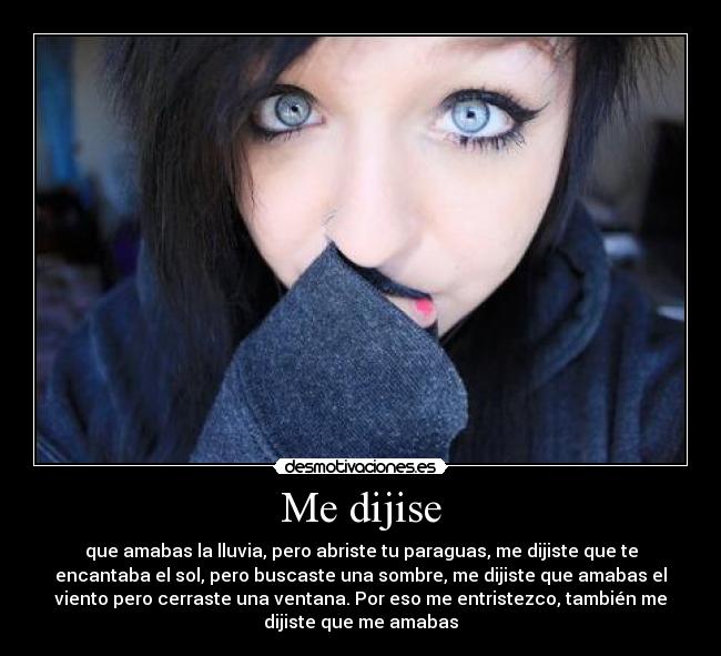 Me dijise - que amabas la lluvia, pero abriste tu paraguas, me dijiste que te
encantaba el sol, pero buscaste una sombre, me dijiste que amabas el
viento pero cerraste una ventana. Por eso me entristezco, también me
dijiste que me amabas