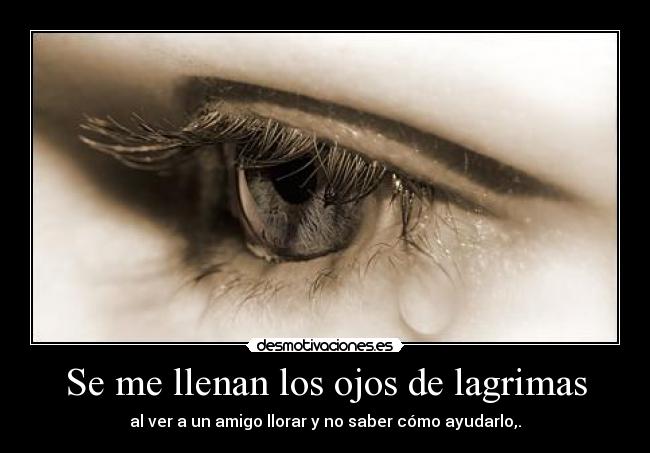 Se me llenan los ojos de lagrimas - al ver a un amigo llorar y no saber cómo ayudarlo,.