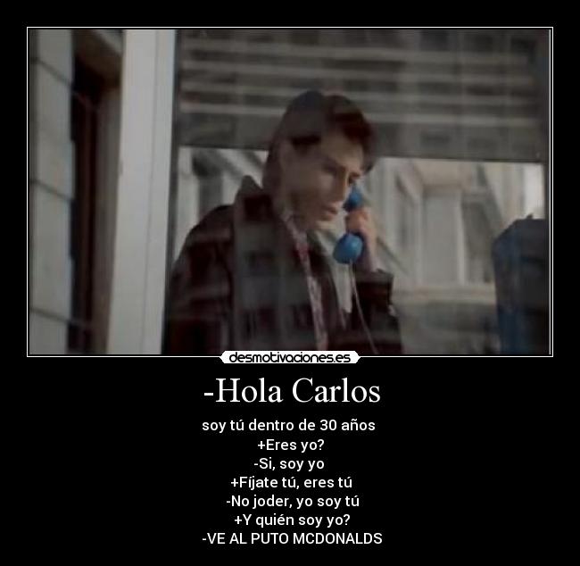 -Hola Carlos - soy tú dentro de 30 años 
+Eres yo?
-Si, soy yo 
+Fíjate tú, eres tú
 -No joder, yo soy tú
 +Y quién soy yo?
 -VE AL PUTO MCDONALDS