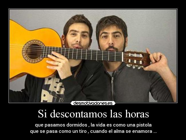 Si descontamos las horas - que pasamos dormidos , la vida es como una pistola
que se pasa como un tiro , cuando el alma se enamora ...