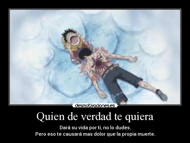 Quien de verdad te quiera - Dará su vida por ti, no lo dudes.
Pero eso te causará mas dolor que la propia muerte.