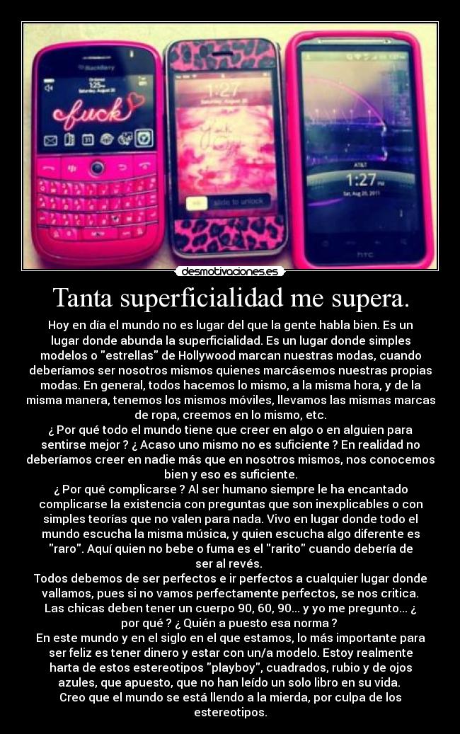 Tanta superficialidad me supera. - Hoy en día el mundo no es lugar del que la gente habla bien. Es un
lugar donde abunda la superficialidad. Es un lugar donde simples
modelos o estrellas de Hollywood marcan nuestras modas, cuando
deberíamos ser nosotros mismos quienes marcásemos nuestras propias
modas. En general, todos hacemos lo mismo, a la misma hora, y de la
misma manera, tenemos los mismos móviles, llevamos las mismas marcas
de ropa, creemos en lo mismo, etc.
¿ Por qué todo el mundo tiene que creer en algo o en alguien para
sentirse mejor ? ¿ Acaso uno mismo no es suficiente ? En realidad no
deberíamos creer en nadie más que en nosotros mismos, nos conocemos
bien y eso es suficiente.
¿ Por qué complicarse ? Al ser humano siempre le ha encantado
complicarse la existencia con preguntas que son inexplicables o con
simples teorías que no valen para nada. Vivo en lugar donde todo el
mundo escucha la misma música, y quien escucha algo diferente es
raro. Aquí quien no bebe o fuma es el rarito cuando debería de
ser al revés.
Todos debemos de ser perfectos e ir perfectos a cualquier lugar donde
vallamos, pues si no vamos perfectamente perfectos, se nos critica.
Las chicas deben tener un cuerpo 90, 60, 90... y yo me pregunto... ¿
por qué ? ¿ Quién a puesto esa norma ?
En este mundo y en el siglo en el que estamos, lo más importante para
ser feliz es tener dinero y estar con un/a modelo. Estoy realmente
harta de estos estereotipos playboy, cuadrados, rubio y de ojos
azules, que apuesto, que no han leído un solo libro en su vida.
Creo que el mundo se está llendo a la mierda, por culpa de los
estereotipos.