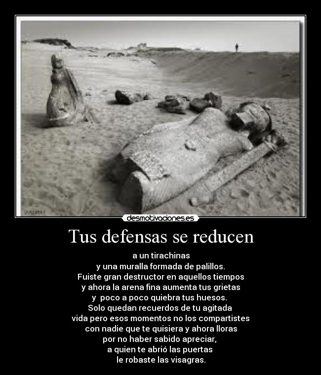 Tus defensas se reducen - a un tirachinas
y una muralla formada de palillos.
Fuiste gran destructor en aquellos tiempos
y ahora la arena fina aumenta tus grietas
y  poco a poco quiebra tus huesos. 
Solo quedan recuerdos de tu agitada 
vida pero esos momentos no los compartistes
con nadie que te quisiera y ahora lloras
por no haber sabido apreciar, 
a quien te abrió las puertas 
le robaste las visagras.