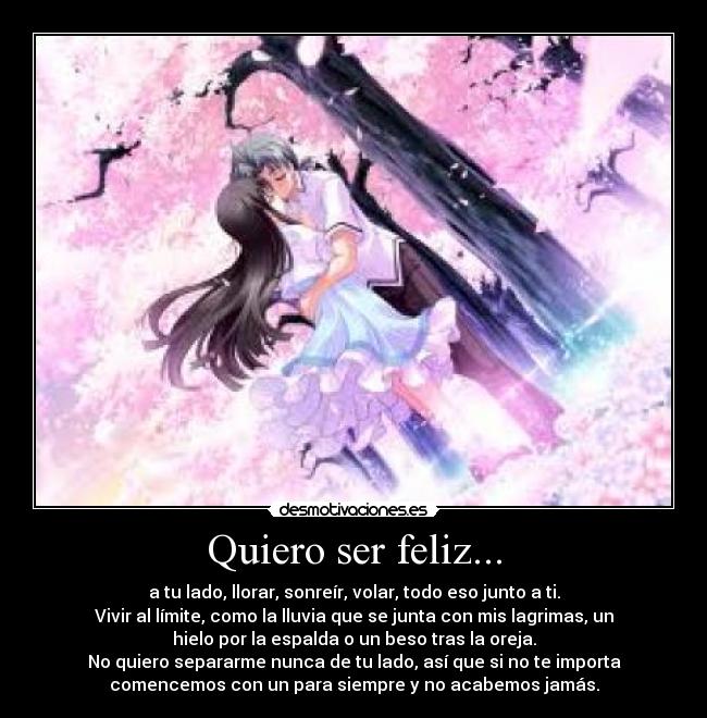 Quiero ser feliz... - a tu lado, llorar, sonreír, volar, todo eso junto a ti.
Vivir al límite, como la lluvia que se junta con mis lagrimas, un
hielo por la espalda o un beso tras la oreja.
No quiero separarme nunca de tu lado, así que si no te importa
comencemos con un para siempre y no acabemos jamás.