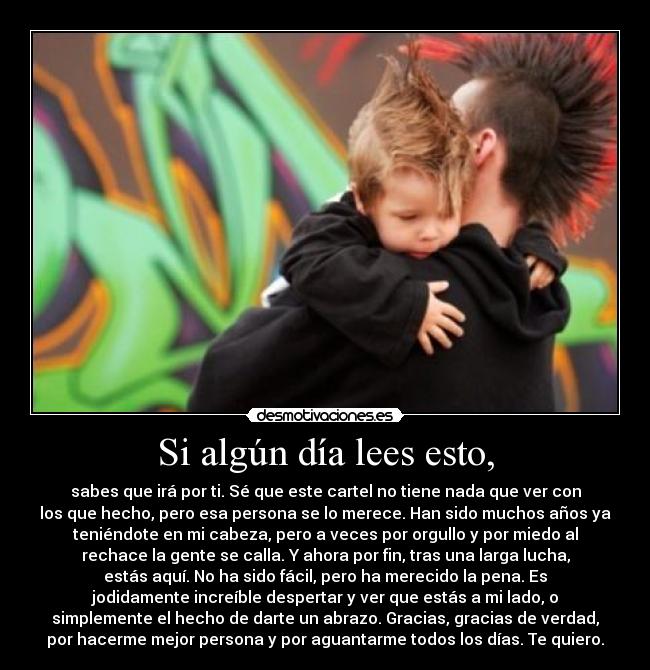 Si algún día lees esto, - sabes que irá por ti. Sé que este cartel no tiene nada que ver con
los que hecho, pero esa persona se lo merece. Han sido muchos años ya
teniéndote en mi cabeza, pero a veces por orgullo y por miedo al
rechace la gente se calla. Y ahora por fin, tras una larga lucha,
estás aquí. No ha sido fácil, pero ha merecido la pena. Es
jodidamente increíble despertar y ver que estás a mi lado, o
simplemente el hecho de darte un abrazo. Gracias, gracias de verdad,
por hacerme mejor persona y por aguantarme todos los días. Te quiero.