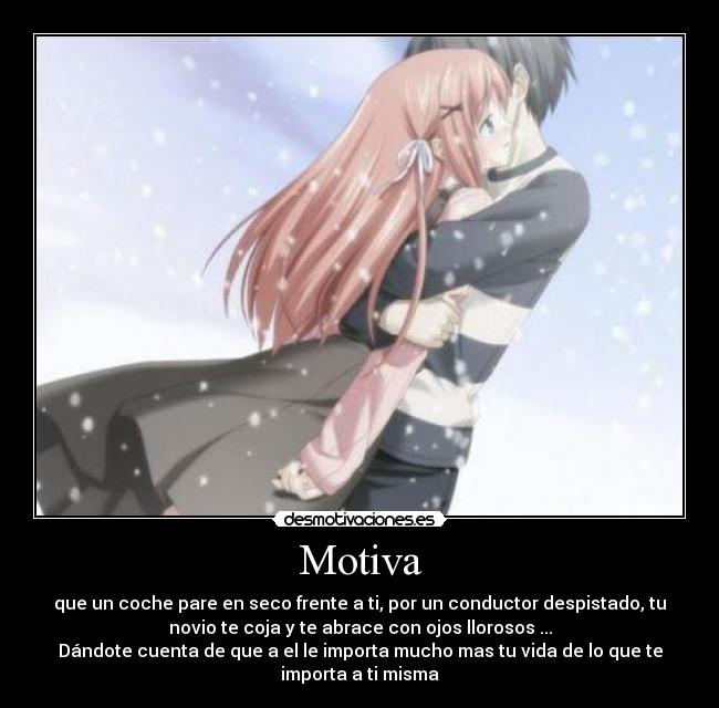 Motiva - que un coche pare en seco frente a ti, por un conductor despistado, tu
novio te coja y te abrace con ojos llorosos ...
Dándote cuenta de que a el le importa mucho mas tu vida de lo que te
importa a ti misma