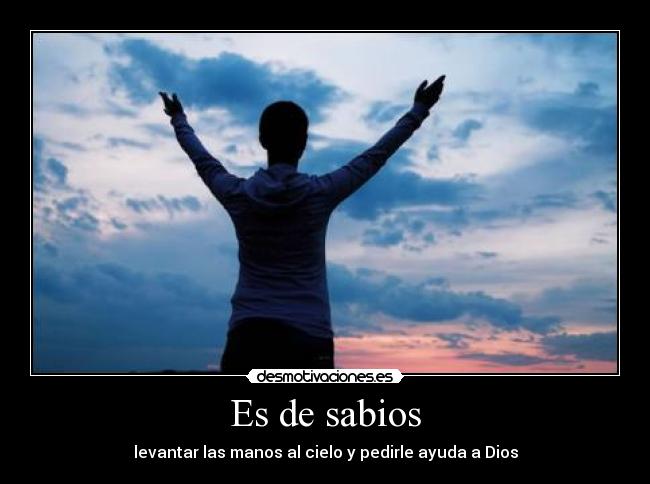 Es de sabios - levantar las manos al cielo y pedirle ayuda a Dios
