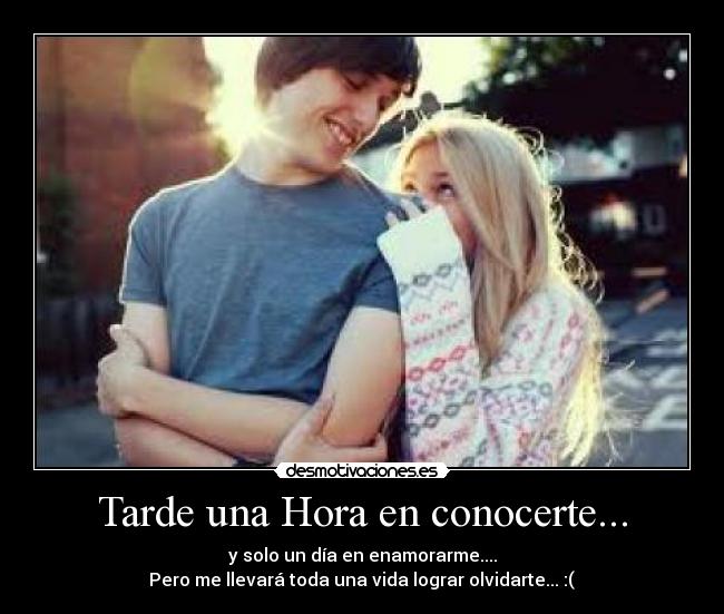 Tarde una Hora en conocerte... - y solo un día en enamorarme....
 Pero me llevará toda una vida lograr olvidarte... :( 