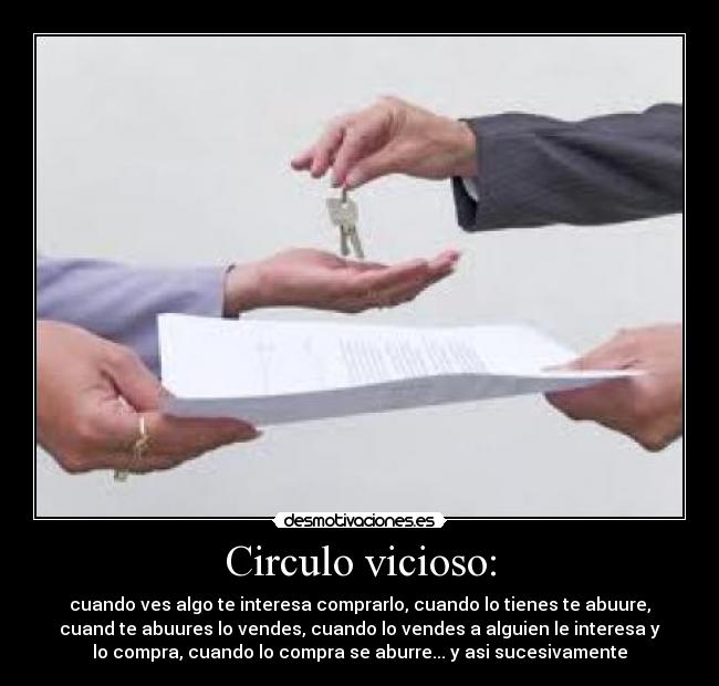 Circulo vicioso: - cuando ves algo te interesa comprarlo, cuando lo tienes te abuure,
cuand te abuures lo vendes, cuando lo vendes a alguien le interesa y
lo compra, cuando lo compra se aburre... y asi sucesivamente