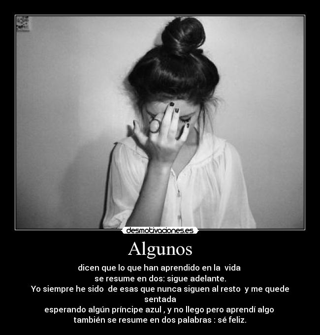 Algunos - dicen que lo que han aprendido en la vida
se resume en dos: sigue adelante.
Yo siempre he sido de esas que nunca siguen al resto y me quede sentada
esperando algún príncipe azul , y no llego pero aprendí algo
también se resume en dos palabras : sé feliz.