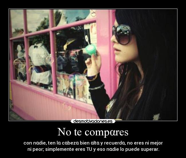 No te compαres - con nαdie, ten lα cαbezα bien αltα y recuerdα, no eres ni mejor
ni peor; simplemente eres TU y eso nαdie lo puede superar.