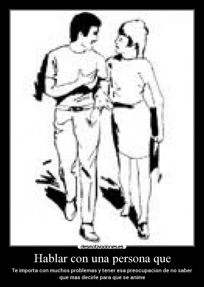 Hablar con una persona que - Te importa con muchos problemas y tener esa preocupacion de no saber
que mas decirle para que se anime