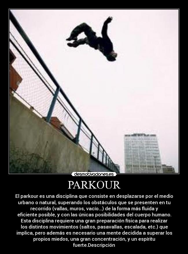 PARKOUR - El parkour es una disciplina que consiste en desplazarse por el medio
urbano o natural, superando los obstáculos que se presenten en tu
recorrido (vallas, muros, vacío...) de la forma más fluida y
eficiente posible, y con las únicas posibilidades del cuerpo humano.
Esta disciplina requiere una gran preparación física para realizar
los distintos movimientos (saltos, pasavallas, escalada, etc.) que
implica, pero además es necesario una mente decidida a superar los
propios miedos, una gran concentración, y un espíritu
fuerte.Descripción