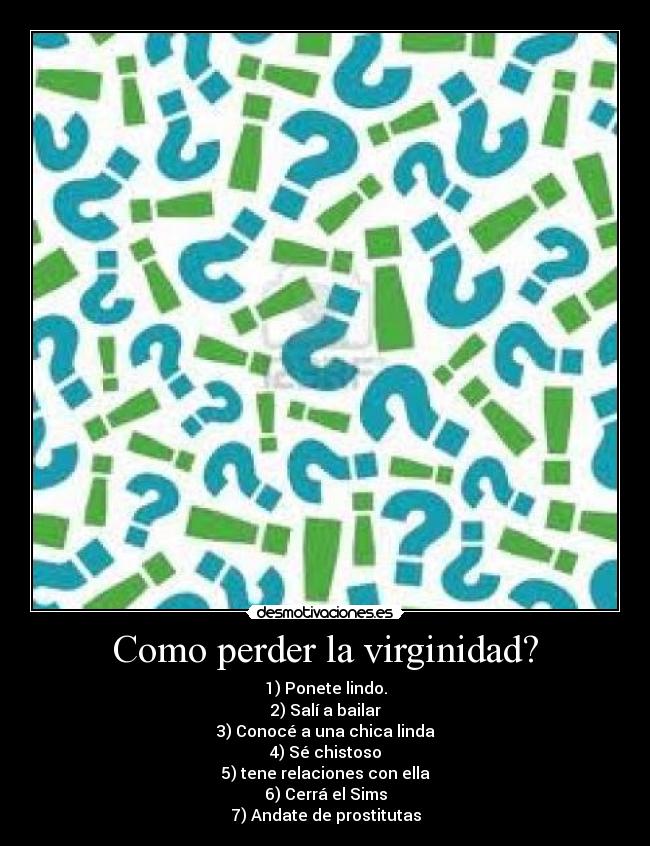 Como perder la virginidad? - 1) Ponete lindo.
2) Salí a bailar
3) Conocé a una chica linda
4) Sé chistoso
5) tene relaciones con ella
6) Cerrá el Sims
7) Andate de prostitutas