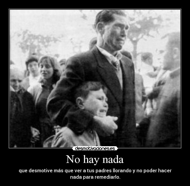No hay nada - que desmotive más que ver a tus padres llorando y no poder hacer
nada para remediarlo.