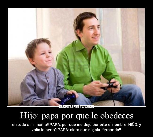 Hijo: papa por que le obedeces - en todo a mi mama!! PAPA: por que me dejo ponerte el nombre. NIÑO: y
valio la pena? PAPA: claro que si goku fernando!!.
