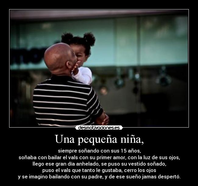 Una pequeña niña, - siempre soñando con sus 15 años,
soñaba con bailar el vals con su primer amor, con la luz de sus ojos,
llego ese gran día anhelado, se puso su vestido soñado,
puso el vals que tanto le gustaba, cerro los ojos
y se imagino bailando con su padre, y de ese sueño jamas despertó.