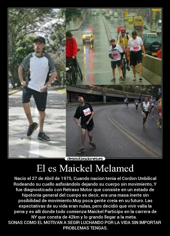 El es Maickel Melamed - Nacio el 27 de Abril de 1975, Cuando nacion tenia el Cordon Umbilical
Rodeando su cuello asfixiándolo dejando su cuerpo sin movimiento, Y
fue diagnosticado con Retraso Motor que consiste en un estado de
hipotonía general del cuerpo es decir, era una masa inerte sin
posibilidad de movimiento.Muy poca gente creía en su futuro. Las
expectativas de su vida eran nulas, pero decidió que vivir valía la
pena y es allí donde todo comienza Maickel Participo en la carrera de
NY que consta de 42km y lo grando llegar a la meta.  
PERSONAS COMO EL MOTIVAN A SEGIR LUCHANDO POR LA VIDA SIN IMPORTAR QUE
PROBLEMAS TENGAS.