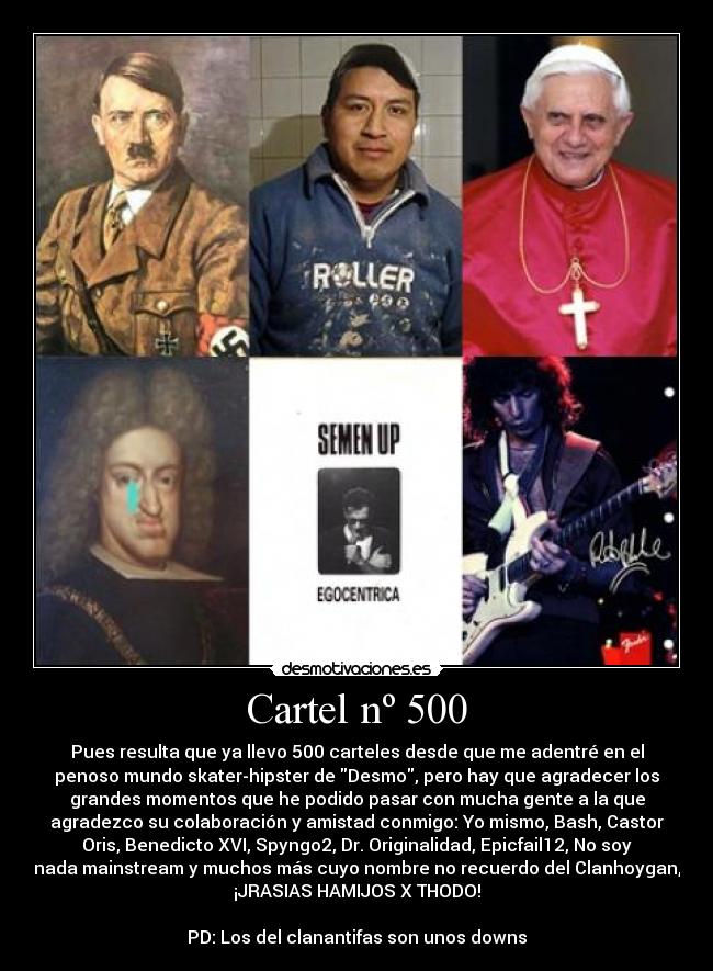 Cartel nº 500 - Pues resulta que ya llevo 500 carteles desde que me adentré en el
penoso mundo skater-hipster de Desmo, pero hay que agradecer los
grandes momentos que he podido pasar con mucha gente a la que
agradezco su colaboración y amistad conmigo: Yo mismo, Bash, Castor
Oris, Benedicto XVI, Spyngo2, Dr. Originalidad, Epicfail12, No soy
nada mainstream y muchos más cuyo nombre no recuerdo del Clanhoygan,
¡JRASIAS HAMIJOS X THODO!
PD: Los del clanantifas son unos downs
