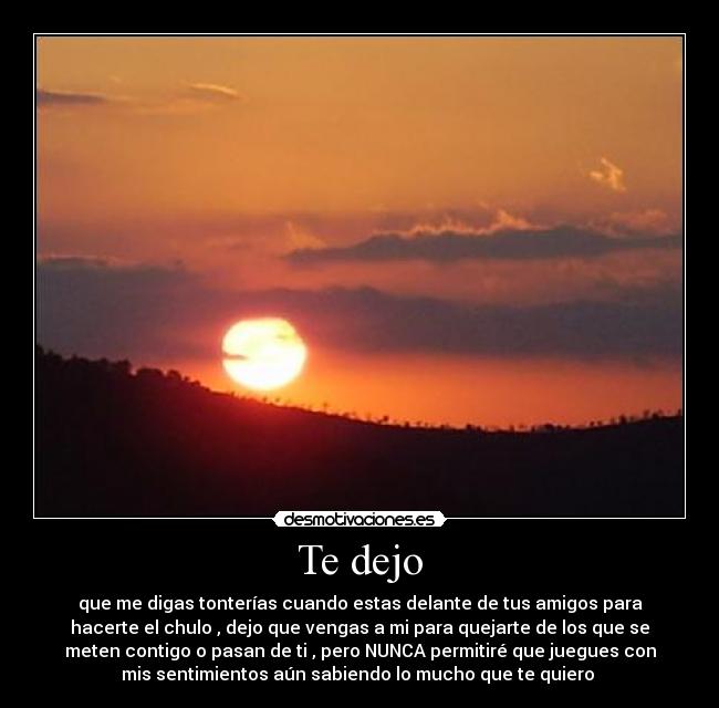 Te dejo - que me digas tonterías cuando estas delante de tus amigos para
hacerte el chulo , dejo que vengas a mi para quejarte de los que se
meten contigo o pasan de ti , pero NUNCA permitiré que juegues con
mis sentimientos aún sabiendo lo mucho que te quiero ♥