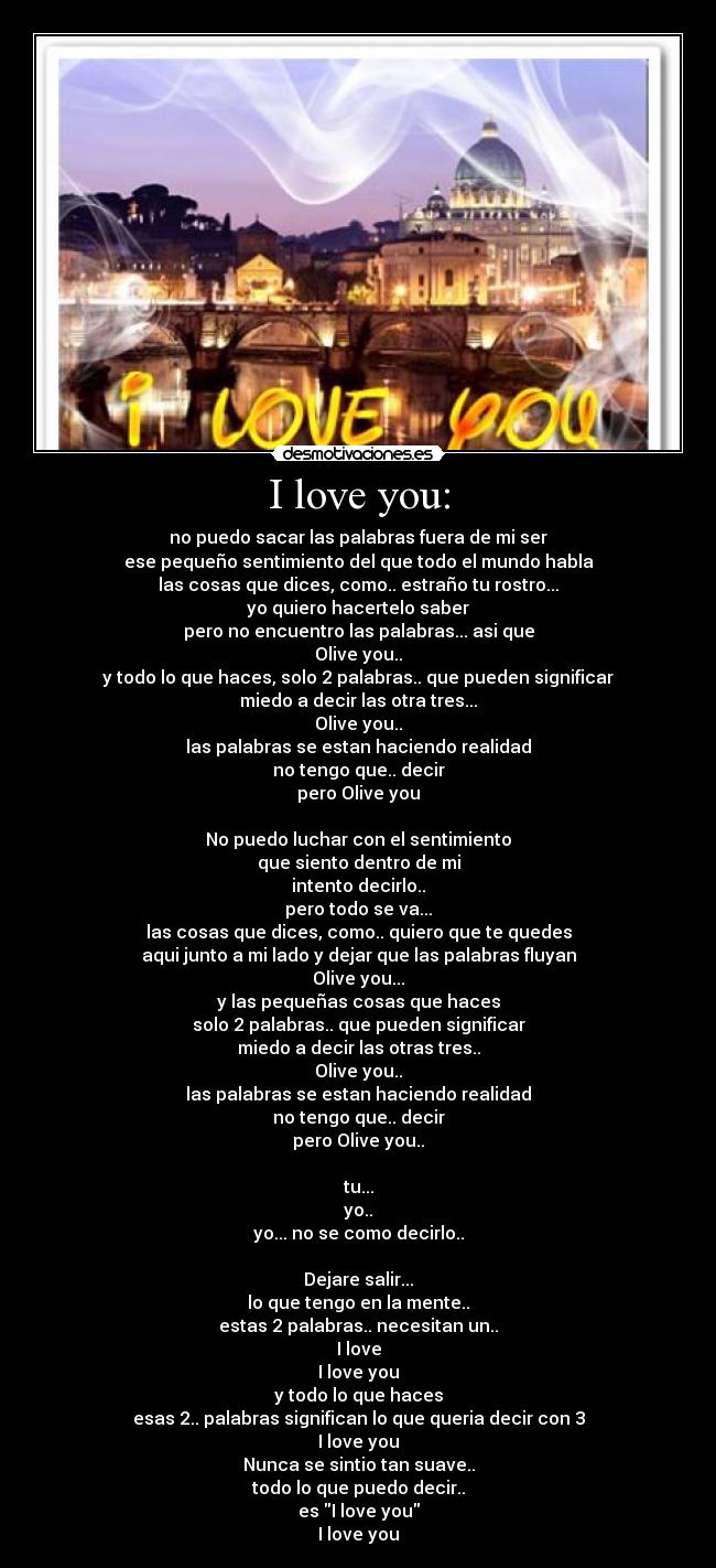I love you: - no puedo sacar las palabras fuera de mi ser
ese pequeño sentimiento del que todo el mundo habla
las cosas que dices, como.. estraño tu rostro...
yo quiero hacertelo saber
pero no encuentro las palabras... asi que
Olive you..
y todo lo que haces, solo 2 palabras.. que pueden significar
miedo a decir las otra tres...
Olive you..
las palabras se estan haciendo realidad
no tengo que.. decir
pero Olive you

No puedo luchar con el sentimiento
que siento dentro de mi
intento decirlo..
pero todo se va...
las cosas que dices, como.. quiero que te quedes
aqui junto a mi lado y dejar que las palabras fluyan
Olive you...
y las pequeñas cosas que haces
solo 2 palabras.. que pueden significar
miedo a decir las otras tres..
Olive you..
las palabras se estan haciendo realidad
no tengo que.. decir
pero Olive you..

tu...
yo..
yo... no se como decirlo..

Dejare salir...
lo que tengo en la mente..
estas 2 palabras.. necesitan un..
I love
I love you
y todo lo que haces
esas 2.. palabras significan lo que queria decir con 3
I love you
Nunca se sintio tan suave..
todo lo que puedo decir..
es I love you
I love you