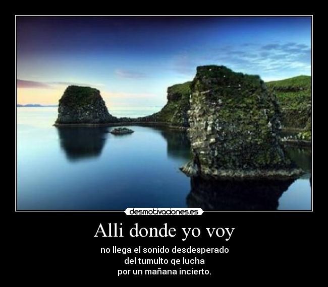 Alli donde yo voy - no llega el sonido desdesperado
del tumulto qe lucha
por un mañana incierto.