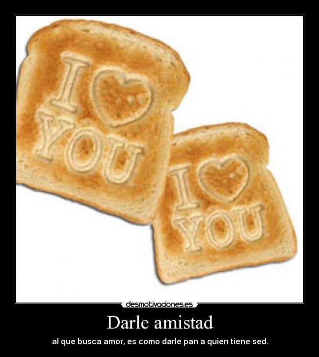 Darle amistad - al que busca amor, es como darle pan a quien tiene sed.