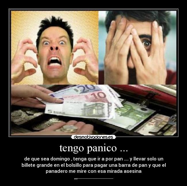 tengo panico ... - de que sea domingo , tenga que ir a por pan .... y llevar solo un
billete grande en el bolsillo para pagar una barra de pan y que el
panadero me mire con esa mirada asesina
,,,...............................