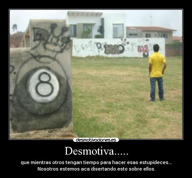 Desmotiva..... - que mientras otros tengan tiempo para hacer esas estupideces...
Nosotros estemos aca disertando esto sobre ellos.