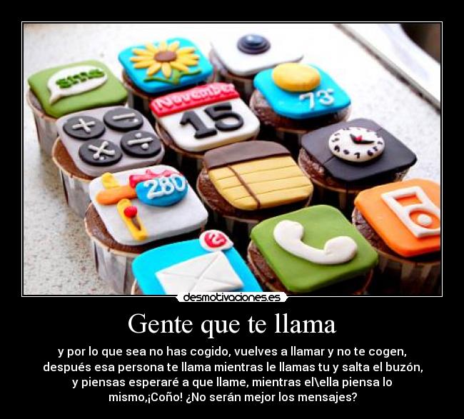 Gente que te llama - y por lo que sea no has cogido, vuelves a llamar y no te cogen,
después esa persona te llama mientras le llamas tu y salta el buzón,
y piensas esperaré a que llame, mientras el\ella piensa lo
mismo,¡Coño! ¿No serán mejor los mensajes?