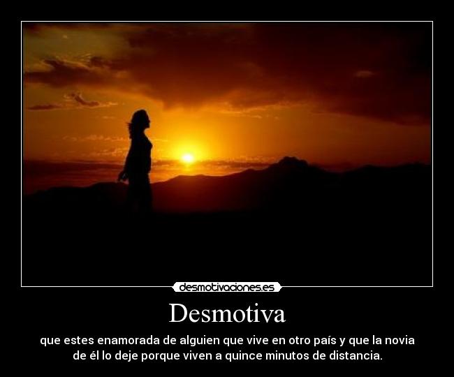 Desmotiva - que estes enamorada de alguien que vive en otro país y que la novia
de él lo deje porque viven a quince minutos de distancia.