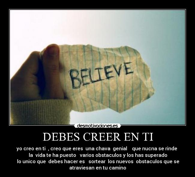 DEBES CREER EN TI - yo creo en ti  , creo que eres  una chava  genial    que nucna se rinde 
  la  vida te ha puesto   varios obstaculos y los has superado 
  lo unico que  debes hacer es   sortear  los nuevos  obstaculos que se 
atraviesan en tu camino