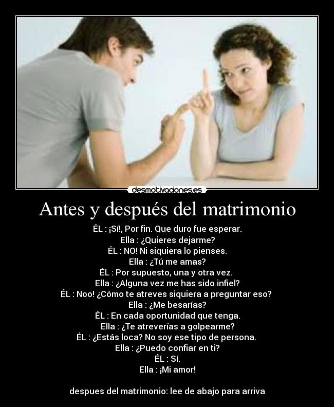 Antes y después del matrimonio - ÉL : ¡Sí!, Por fin. Que duro fue esperar.
Ella : ¿Quieres dejarme?
ÉL : NO! Ni siquiera lo pienses.
Ella : ¿Tú me amas?
ÉL : Por supuesto, una y otra vez.
Ella : ¿Alguna vez me has sido infiel?
ÉL : Noo! ¿Cómo te atreves siquiera a preguntar eso?
Ella : ¿Me besarías?
ÉL : En cada oportunidad que tenga.
Ella : ¿Te atreverías a golpearme?
ÉL : ¿Estás loca? No soy ese tipo de persona.
Ella : ¿Puedo confiar en ti?
ÉL : Sí.
Ella : ¡Mi amor!
despues del matrimonio: lee de abajo para arriva