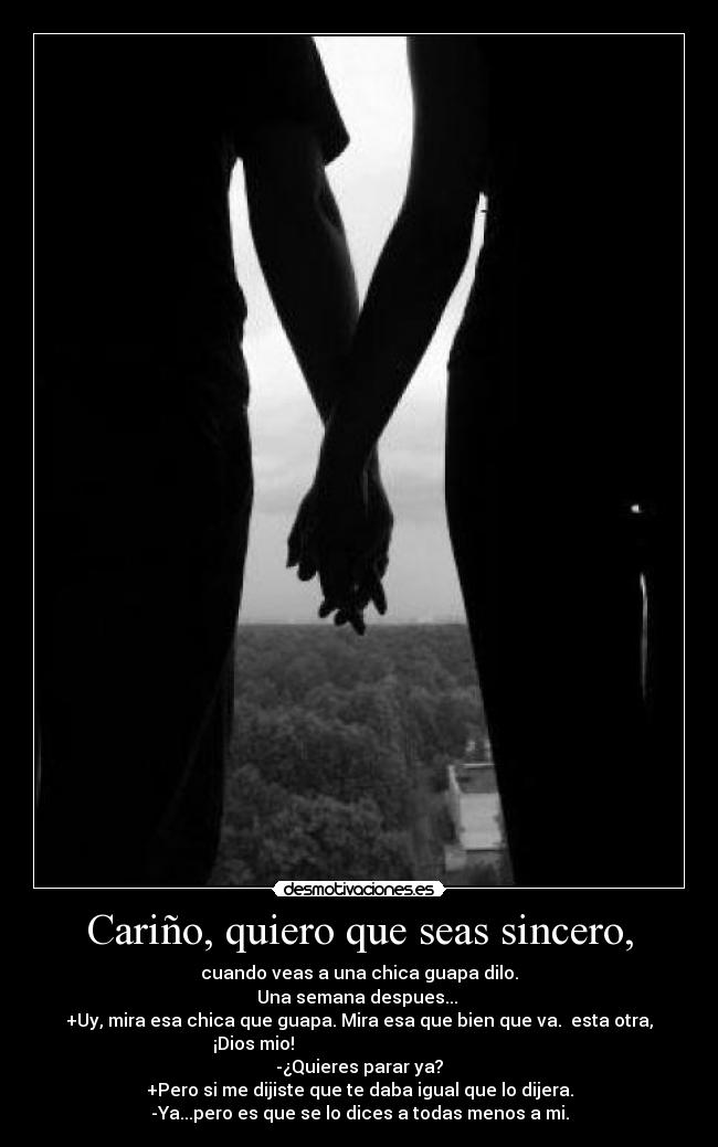 Cariño, quiero que seas sincero, - cuando veas a una chica guapa dilo.
Una semana despues... 
+Uy, mira esa chica que guapa. Mira esa que bien que va.  esta otra,
¡Dios mio!                                                
-¿Quieres parar ya?
+Pero si me dijiste que te daba igual que lo dijera.
-Ya...pero es que se lo dices a todas menos a mi.