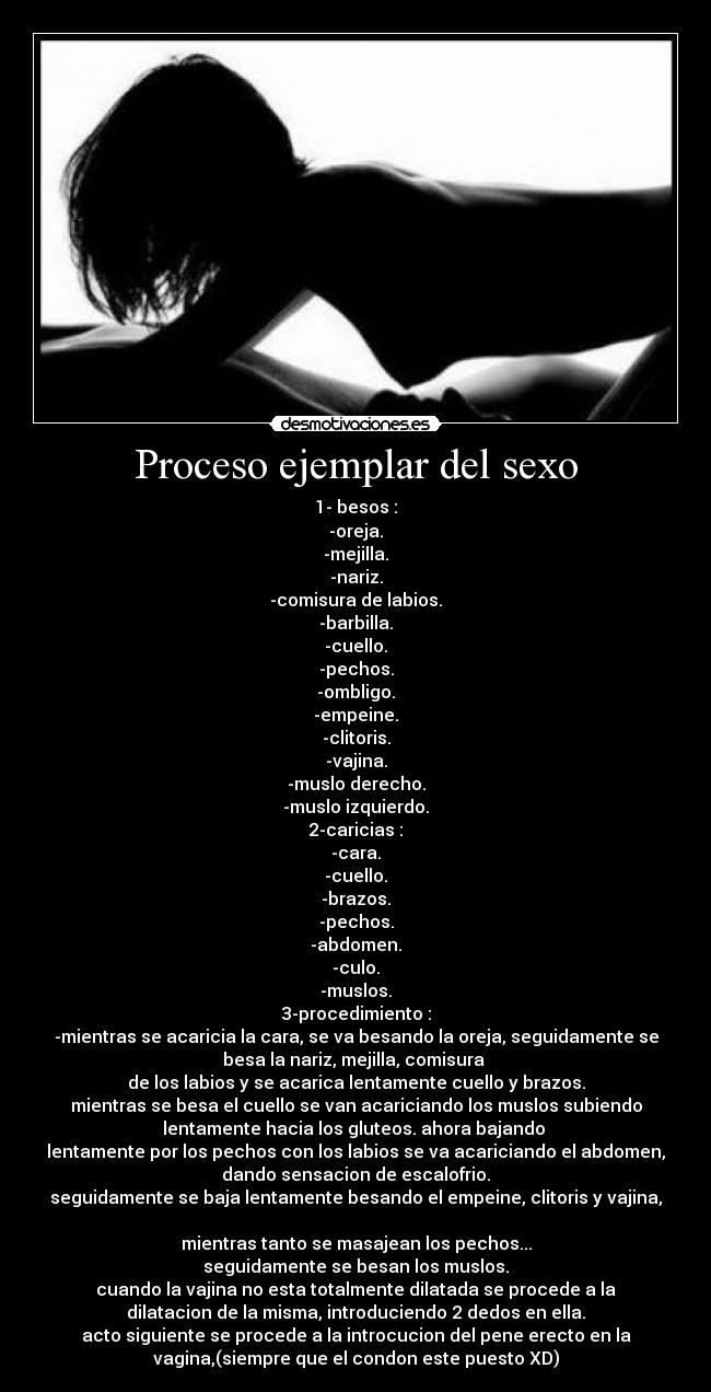 Proceso ejemplar del sexo - 1- besos :
-oreja.
-mejilla.
-nariz.
-comisura de labios.
-barbilla.
-cuello.
-pechos.
-ombligo.
-empeine.
-clitoris.
-vajina.
-muslo derecho.
-muslo izquierdo.
2-caricias :
-cara.
-cuello.
-brazos.
-pechos.
-abdomen.
-culo.
-muslos.
3-procedimiento :
-mientras se acaricia la cara, se va besando la oreja, seguidamente se
besa la nariz, mejilla, comisura 
de los labios y se acarica lentamente cuello y brazos.
mientras se besa el cuello se van acariciando los muslos subiendo
lentamente hacia los gluteos. ahora bajando 
lentamente por los pechos con los labios se va acariciando el abdomen,
dando sensacion de escalofrio.
seguidamente se baja lentamente besando el empeine, clitoris y vajina,

mientras tanto se masajean los pechos...
seguidamente se besan los muslos.
cuando la vajina no esta totalmente dilatada se procede a la
dilatacion de la misma, introduciendo 2 dedos en ella.
acto siguiente se procede a la introcucion del pene erecto en la
vagina,(siempre que el condon este puesto XD)