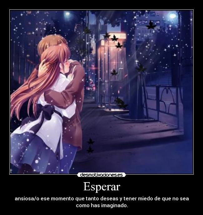 Esperar - ansiosa/o ese momento que tanto deseas y tener miedo de que no sea
como has imaginado.