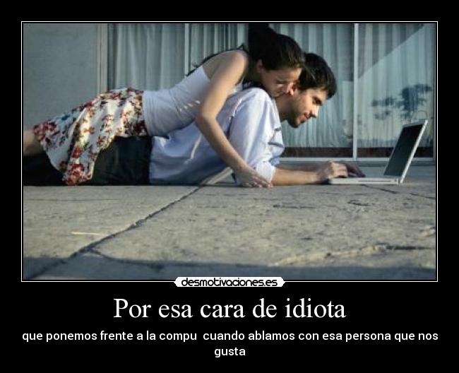 Por esa cara de idiota - que ponemos frente a la compu cuando ablamos con esa persona que nos gusta