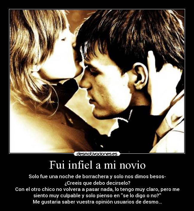 Fui infiel a mi novio - Solo fue una noche de borrachera y solo nos dimos besos-
¿Creeis que debo decirselo?
Con el otro chico no volvera a pasar nada, lo tengo muy claro, pero me
siento muy culpable y solo pienso en se lo digo o no?
Me gustaria saber vuestra opinión usuarios de desmo...