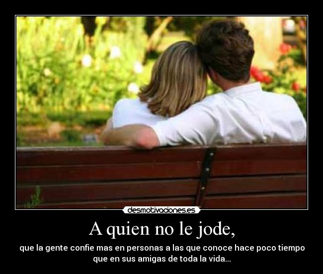 A quien no le jode, - que la gente confie mas en personas a las que conoce hace poco tiempo
que en sus amigas de toda la vida...