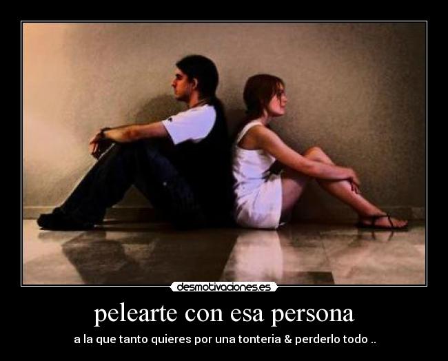 pelearte con esa persona - a la que tanto quieres por una tonteria & perderlo todo ..