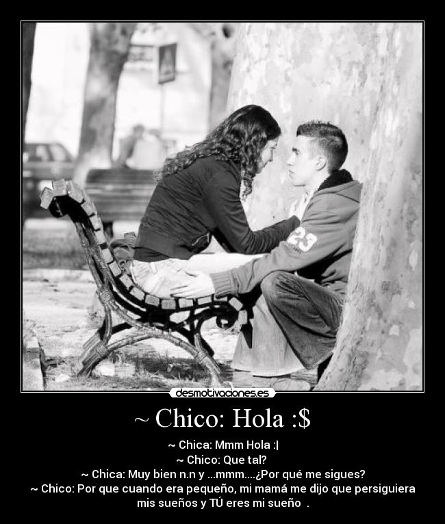 ~ Chico: Hola :$ - ~ Chica: Mmm Hola :|
~ Chico: Que tal? ♥
~ Chica: Muy bien n.n y ...mmm....¿Por qué me sigues?
~ Chico: Por que cuando era pequeño, mi mamá me dijo que persiguiera
mis sueños y TÚ eres mi sueño ♥.