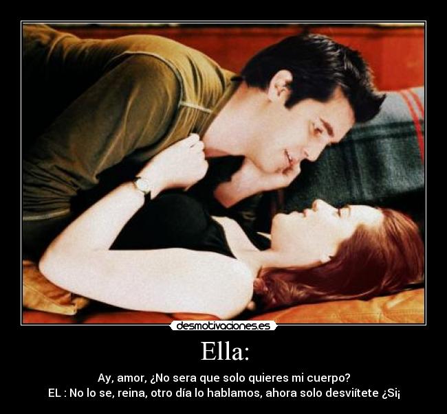 Ella: - Ay, amor, ¿No sera que solo quieres mi cuerpo?
EL : No lo se, reina, otro día lo hablamos, ahora solo desviítete ¿Si¡